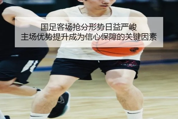 国足客场抢分形势日益严峻 主场优势提升成为信心保障的关键因素